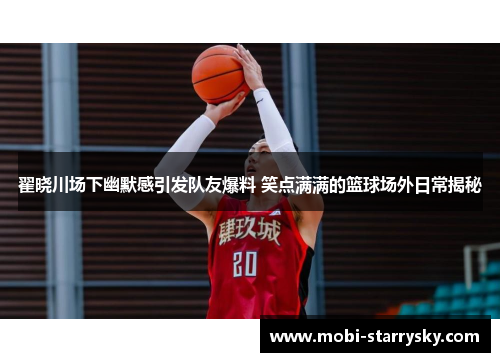 翟晓川场下幽默感引发队友爆料 笑点满满的篮球场外日常揭秘