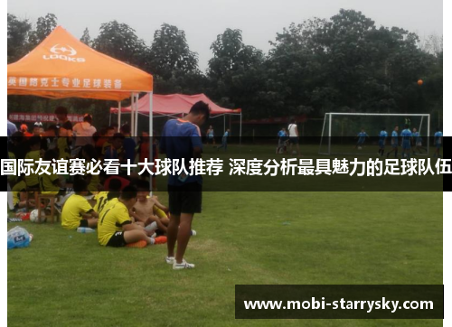 国际友谊赛必看十大球队推荐 深度分析最具魅力的足球队伍