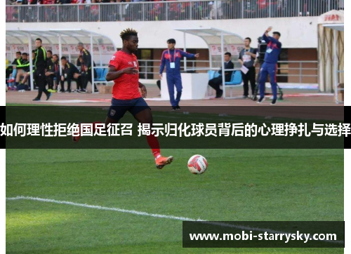 如何理性拒绝国足征召 揭示归化球员背后的心理挣扎与选择